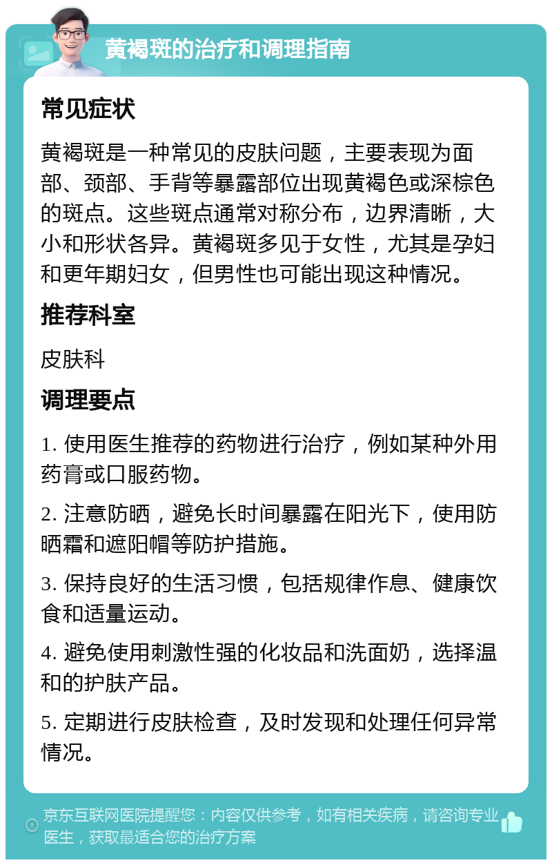 黄褐斑的治疗和调理指南 常见症状 黄褐斑是一种常见的皮肤问题，主要表现为面部、颈部、手背等暴露部位出现黄褐色或深棕色的斑点。这些斑点通常对称分布，边界清晰，大小和形状各异。黄褐斑多见于女性，尤其是孕妇和更年期妇女，但男性也可能出现这种情况。 推荐科室 皮肤科 调理要点 1. 使用医生推荐的药物进行治疗，例如某种外用药膏或口服药物。 2. 注意防晒，避免长时间暴露在阳光下，使用防晒霜和遮阳帽等防护措施。 3. 保持良好的生活习惯，包括规律作息、健康饮食和适量运动。 4. 避免使用刺激性强的化妆品和洗面奶，选择温和的护肤产品。 5. 定期进行皮肤检查，及时发现和处理任何异常情况。