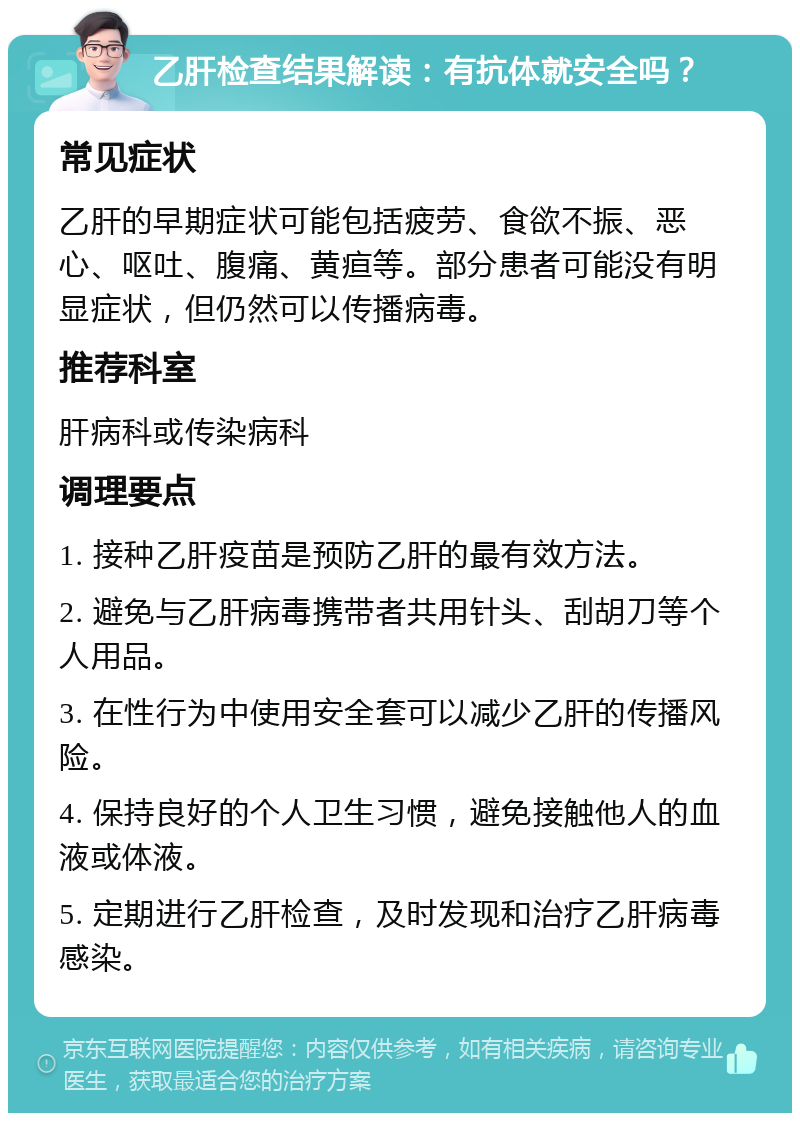 乙肝检查结果解读：有抗体就安全吗？ 常见症状 乙肝的早期症状可能包括疲劳、食欲不振、恶心、呕吐、腹痛、黄疸等。部分患者可能没有明显症状，但仍然可以传播病毒。 推荐科室 肝病科或传染病科 调理要点 1. 接种乙肝疫苗是预防乙肝的最有效方法。 2. 避免与乙肝病毒携带者共用针头、刮胡刀等个人用品。 3. 在性行为中使用安全套可以减少乙肝的传播风险。 4. 保持良好的个人卫生习惯，避免接触他人的血液或体液。 5. 定期进行乙肝检查，及时发现和治疗乙肝病毒感染。