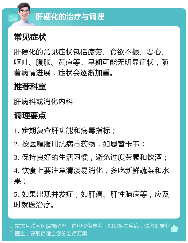 肝硬化的治疗与调理 常见症状 肝硬化的常见症状包括疲劳、食欲不振、恶心、呕吐、腹胀、黄疸等。早期可能无明显症状，随着病情进展，症状会逐渐加重。 推荐科室 肝病科或消化内科 调理要点 1. 定期复查肝功能和病毒指标； 2. 按医嘱服用抗病毒药物，如恩替卡韦； 3. 保持良好的生活习惯，避免过度劳累和饮酒； 4. 饮食上要注意清淡易消化，多吃新鲜蔬菜和水果； 5. 如果出现并发症，如肝癌、肝性脑病等，应及时就医治疗。