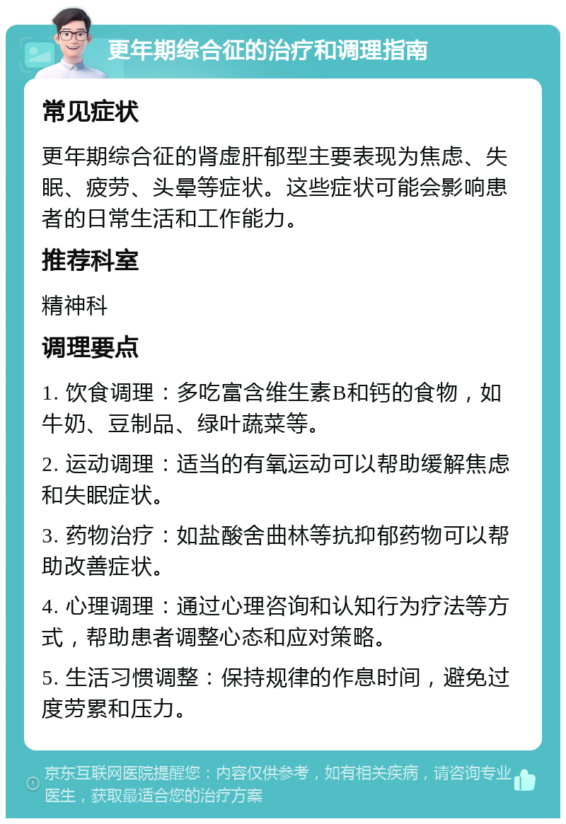 更年期综合征的治疗和调理指南 常见症状 更年期综合征的肾虚肝郁型主要表现为焦虑、失眠、疲劳、头晕等症状。这些症状可能会影响患者的日常生活和工作能力。 推荐科室 精神科 调理要点 1. 饮食调理：多吃富含维生素B和钙的食物，如牛奶、豆制品、绿叶蔬菜等。 2. 运动调理：适当的有氧运动可以帮助缓解焦虑和失眠症状。 3. 药物治疗：如盐酸舍曲林等抗抑郁药物可以帮助改善症状。 4. 心理调理：通过心理咨询和认知行为疗法等方式，帮助患者调整心态和应对策略。 5. 生活习惯调整：保持规律的作息时间，避免过度劳累和压力。