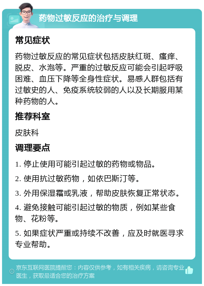 药物过敏反应的治疗与调理 常见症状 药物过敏反应的常见症状包括皮肤红斑、瘙痒、脱皮、水泡等。严重的过敏反应可能会引起呼吸困难、血压下降等全身性症状。易感人群包括有过敏史的人、免疫系统较弱的人以及长期服用某种药物的人。 推荐科室 皮肤科 调理要点 1. 停止使用可能引起过敏的药物或物品。 2. 使用抗过敏药物，如依巴斯汀等。 3. 外用保湿霜或乳液，帮助皮肤恢复正常状态。 4. 避免接触可能引起过敏的物质，例如某些食物、花粉等。 5. 如果症状严重或持续不改善，应及时就医寻求专业帮助。