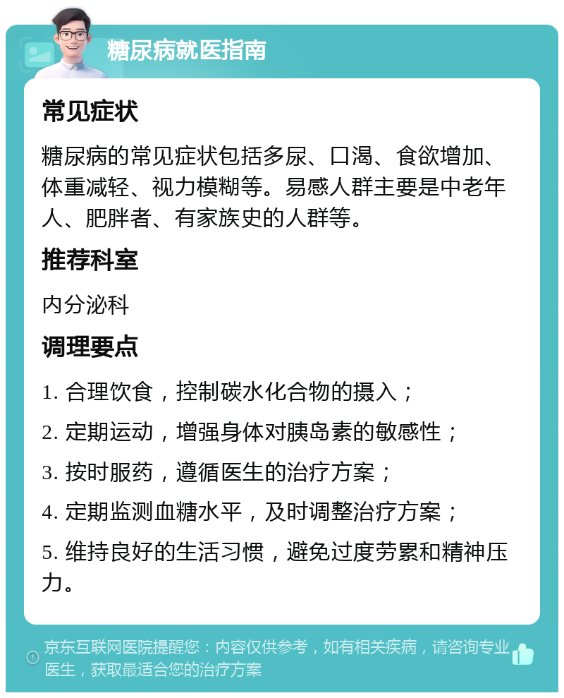 糖尿病就医指南 常见症状 糖尿病的常见症状包括多尿、口渴、食欲增加、体重减轻、视力模糊等。易感人群主要是中老年人、肥胖者、有家族史的人群等。 推荐科室 内分泌科 调理要点 1. 合理饮食，控制碳水化合物的摄入； 2. 定期运动，增强身体对胰岛素的敏感性； 3. 按时服药，遵循医生的治疗方案； 4. 定期监测血糖水平，及时调整治疗方案； 5. 维持良好的生活习惯，避免过度劳累和精神压力。