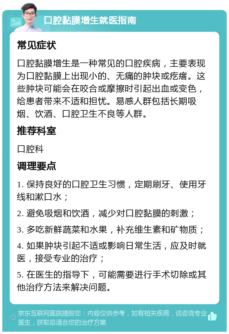 口腔黏膜增生就医指南 常见症状 口腔黏膜增生是一种常见的口腔疾病，主要表现为口腔黏膜上出现小的、无痛的肿块或疙瘩。这些肿块可能会在咬合或摩擦时引起出血或变色，给患者带来不适和担忧。易感人群包括长期吸烟、饮酒、口腔卫生不良等人群。 推荐科室 口腔科 调理要点 1. 保持良好的口腔卫生习惯，定期刷牙、使用牙线和漱口水； 2. 避免吸烟和饮酒，减少对口腔黏膜的刺激； 3. 多吃新鲜蔬菜和水果，补充维生素和矿物质； 4. 如果肿块引起不适或影响日常生活，应及时就医，接受专业的治疗； 5. 在医生的指导下，可能需要进行手术切除或其他治疗方法来解决问题。