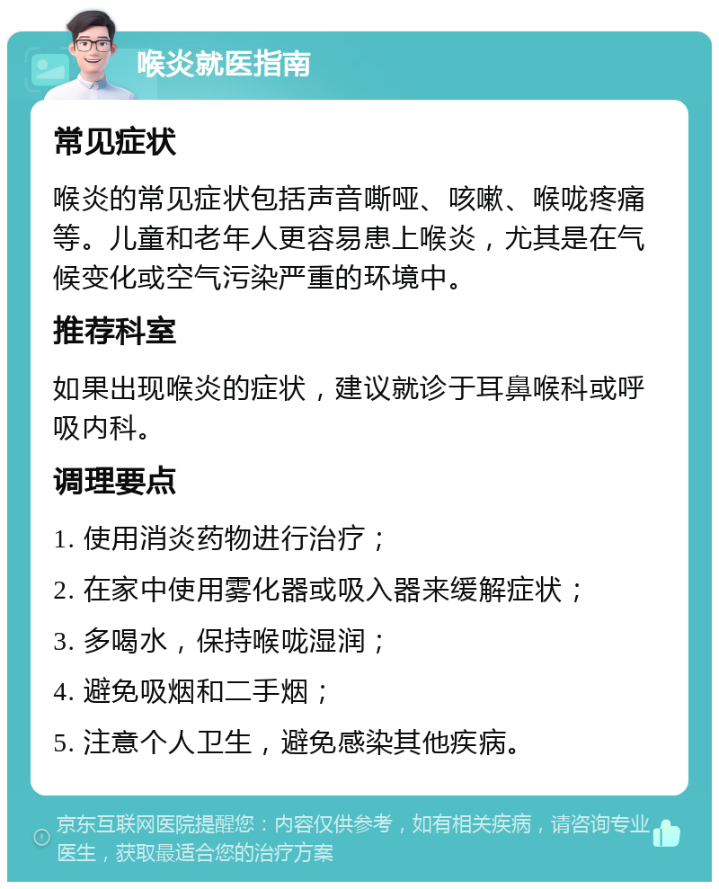 喉炎就医指南 常见症状 喉炎的常见症状包括声音嘶哑、咳嗽、喉咙疼痛等。儿童和老年人更容易患上喉炎，尤其是在气候变化或空气污染严重的环境中。 推荐科室 如果出现喉炎的症状，建议就诊于耳鼻喉科或呼吸内科。 调理要点 1. 使用消炎药物进行治疗； 2. 在家中使用雾化器或吸入器来缓解症状； 3. 多喝水，保持喉咙湿润； 4. 避免吸烟和二手烟； 5. 注意个人卫生，避免感染其他疾病。