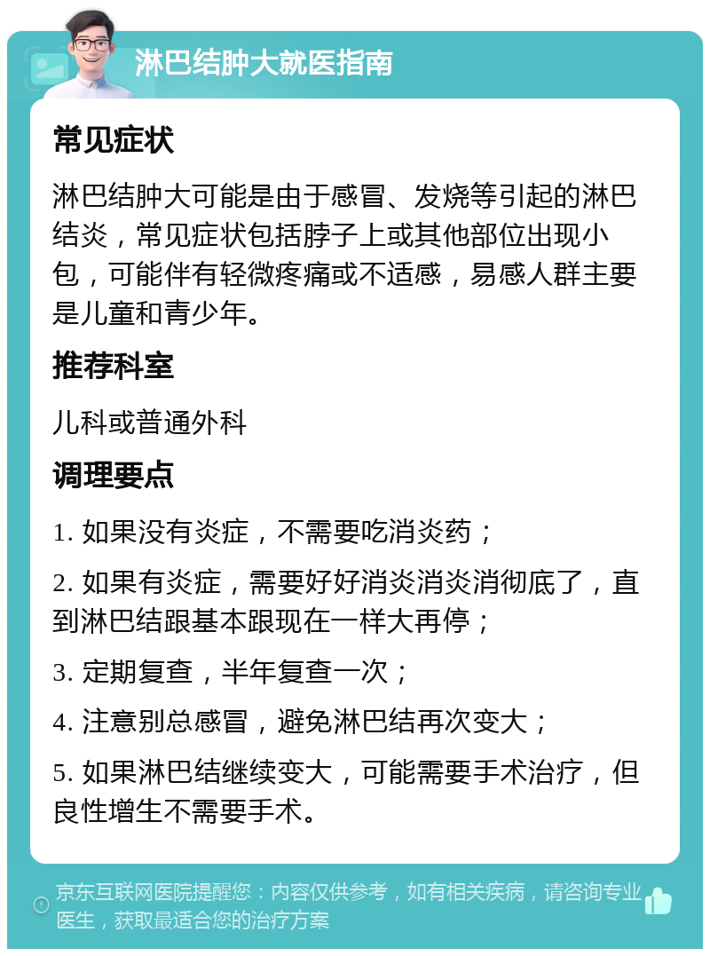 淋巴结肿大就医指南 常见症状 淋巴结肿大可能是由于感冒、发烧等引起的淋巴结炎，常见症状包括脖子上或其他部位出现小包，可能伴有轻微疼痛或不适感，易感人群主要是儿童和青少年。 推荐科室 儿科或普通外科 调理要点 1. 如果没有炎症，不需要吃消炎药； 2. 如果有炎症，需要好好消炎消炎消彻底了，直到淋巴结跟基本跟现在一样大再停； 3. 定期复查，半年复查一次； 4. 注意别总感冒，避免淋巴结再次变大； 5. 如果淋巴结继续变大，可能需要手术治疗，但良性增生不需要手术。