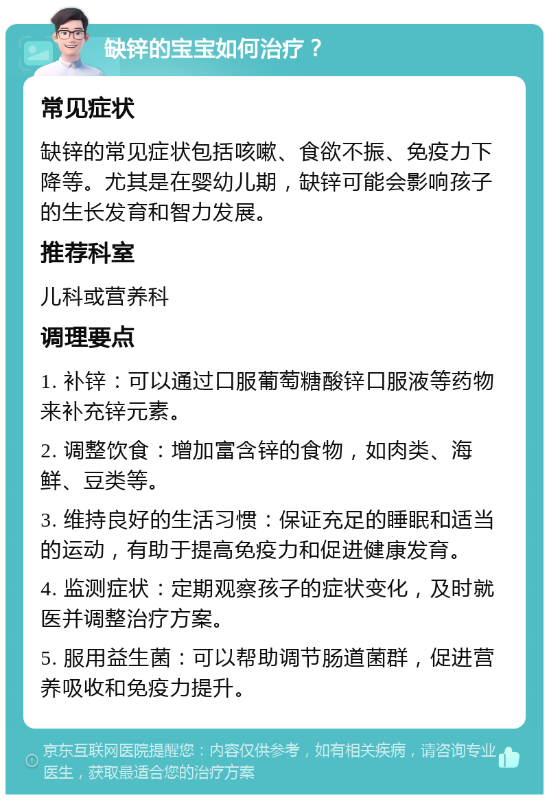 缺锌的宝宝如何治疗？ 常见症状 缺锌的常见症状包括咳嗽、食欲不振、免疫力下降等。尤其是在婴幼儿期，缺锌可能会影响孩子的生长发育和智力发展。 推荐科室 儿科或营养科 调理要点 1. 补锌：可以通过口服葡萄糖酸锌口服液等药物来补充锌元素。 2. 调整饮食：增加富含锌的食物，如肉类、海鲜、豆类等。 3. 维持良好的生活习惯：保证充足的睡眠和适当的运动，有助于提高免疫力和促进健康发育。 4. 监测症状：定期观察孩子的症状变化，及时就医并调整治疗方案。 5. 服用益生菌：可以帮助调节肠道菌群，促进营养吸收和免疫力提升。