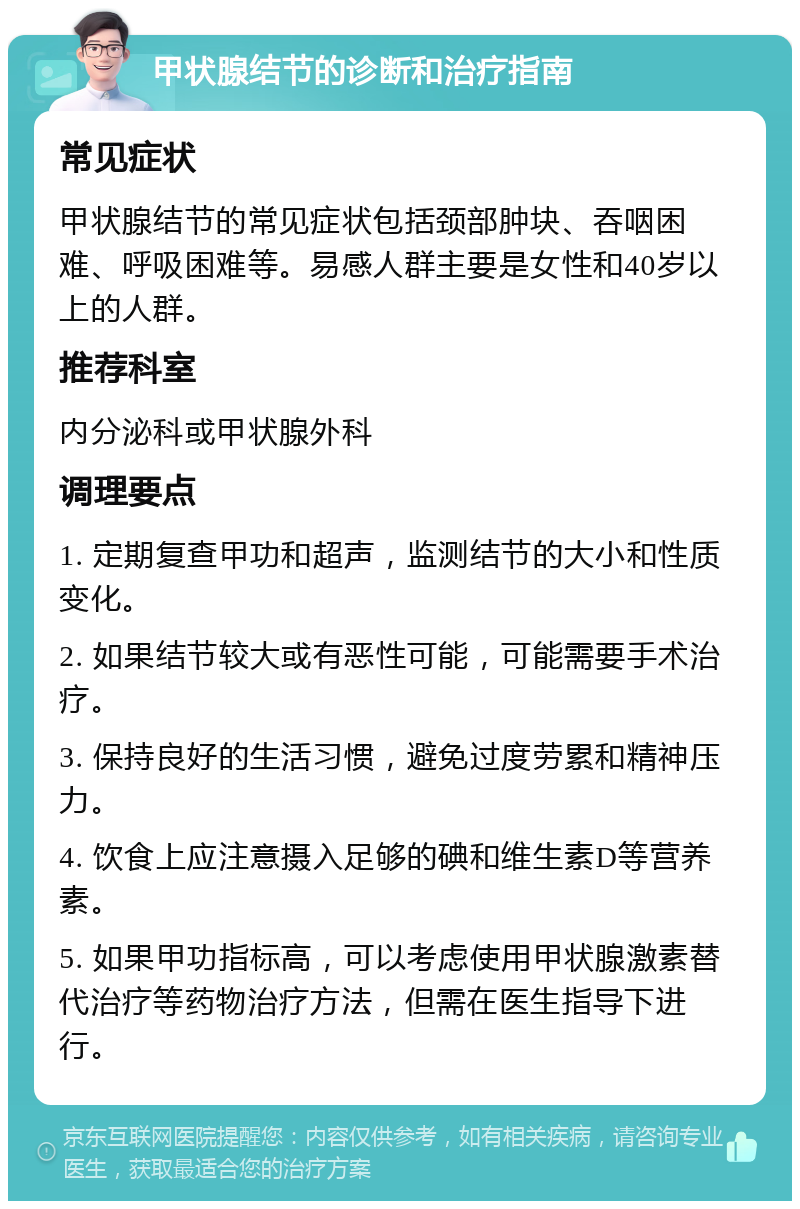 甲状腺结节的诊断和治疗指南 常见症状 甲状腺结节的常见症状包括颈部肿块、吞咽困难、呼吸困难等。易感人群主要是女性和40岁以上的人群。 推荐科室 内分泌科或甲状腺外科 调理要点 1. 定期复查甲功和超声，监测结节的大小和性质变化。 2. 如果结节较大或有恶性可能，可能需要手术治疗。 3. 保持良好的生活习惯，避免过度劳累和精神压力。 4. 饮食上应注意摄入足够的碘和维生素D等营养素。 5. 如果甲功指标高，可以考虑使用甲状腺激素替代治疗等药物治疗方法，但需在医生指导下进行。