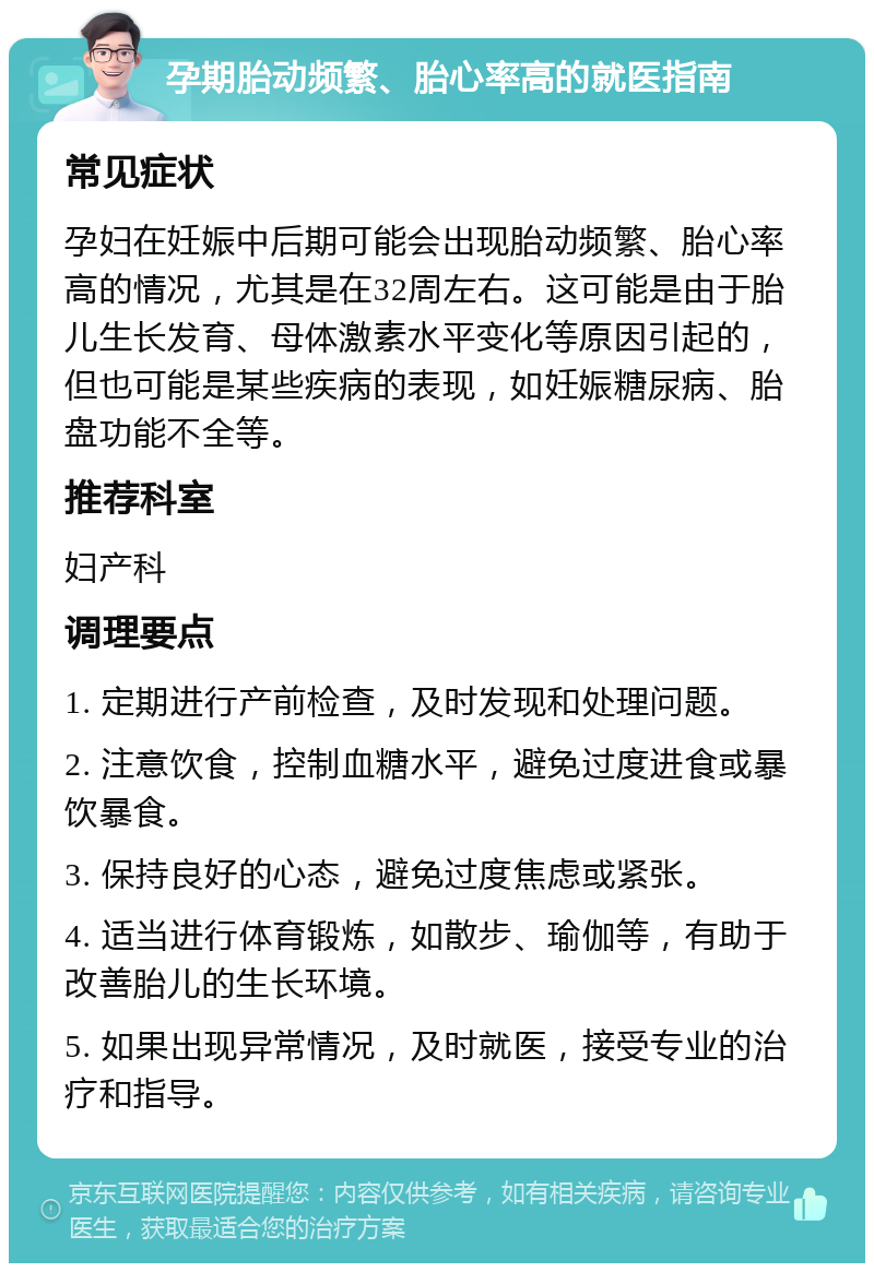 孕期胎动频繁、胎心率高的就医指南 常见症状 孕妇在妊娠中后期可能会出现胎动频繁、胎心率高的情况，尤其是在32周左右。这可能是由于胎儿生长发育、母体激素水平变化等原因引起的，但也可能是某些疾病的表现，如妊娠糖尿病、胎盘功能不全等。 推荐科室 妇产科 调理要点 1. 定期进行产前检查，及时发现和处理问题。 2. 注意饮食，控制血糖水平，避免过度进食或暴饮暴食。 3. 保持良好的心态，避免过度焦虑或紧张。 4. 适当进行体育锻炼，如散步、瑜伽等，有助于改善胎儿的生长环境。 5. 如果出现异常情况，及时就医，接受专业的治疗和指导。