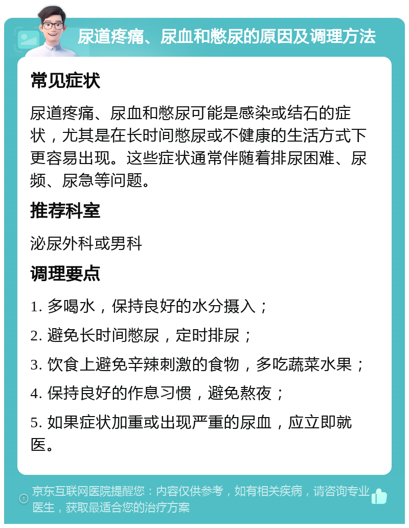 尿道疼痛、尿血和憋尿的原因及调理方法 常见症状 尿道疼痛、尿血和憋尿可能是感染或结石的症状，尤其是在长时间憋尿或不健康的生活方式下更容易出现。这些症状通常伴随着排尿困难、尿频、尿急等问题。 推荐科室 泌尿外科或男科 调理要点 1. 多喝水，保持良好的水分摄入； 2. 避免长时间憋尿，定时排尿； 3. 饮食上避免辛辣刺激的食物，多吃蔬菜水果； 4. 保持良好的作息习惯，避免熬夜； 5. 如果症状加重或出现严重的尿血，应立即就医。