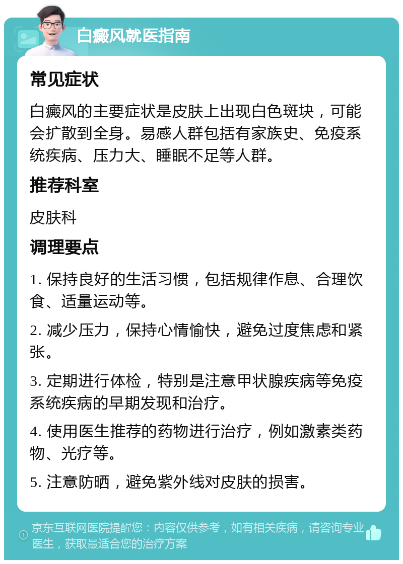 白癜风就医指南 常见症状 白癜风的主要症状是皮肤上出现白色斑块，可能会扩散到全身。易感人群包括有家族史、免疫系统疾病、压力大、睡眠不足等人群。 推荐科室 皮肤科 调理要点 1. 保持良好的生活习惯，包括规律作息、合理饮食、适量运动等。 2. 减少压力，保持心情愉快，避免过度焦虑和紧张。 3. 定期进行体检，特别是注意甲状腺疾病等免疫系统疾病的早期发现和治疗。 4. 使用医生推荐的药物进行治疗，例如激素类药物、光疗等。 5. 注意防晒，避免紫外线对皮肤的损害。