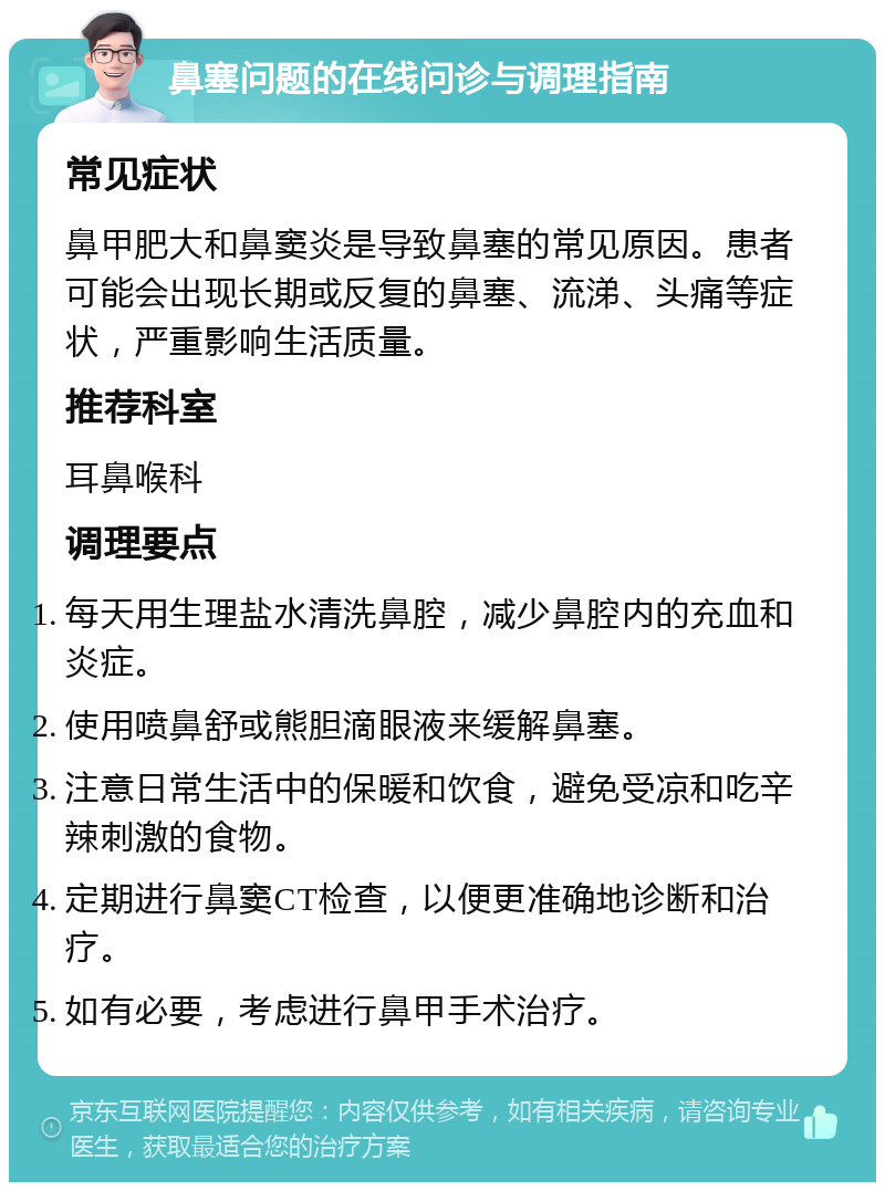 鼻塞问题的在线问诊与调理指南 常见症状 鼻甲肥大和鼻窦炎是导致鼻塞的常见原因。患者可能会出现长期或反复的鼻塞、流涕、头痛等症状，严重影响生活质量。 推荐科室 耳鼻喉科 调理要点 每天用生理盐水清洗鼻腔，减少鼻腔内的充血和炎症。 使用喷鼻舒或熊胆滴眼液来缓解鼻塞。 注意日常生活中的保暖和饮食，避免受凉和吃辛辣刺激的食物。 定期进行鼻窦CT检查，以便更准确地诊断和治疗。 如有必要，考虑进行鼻甲手术治疗。