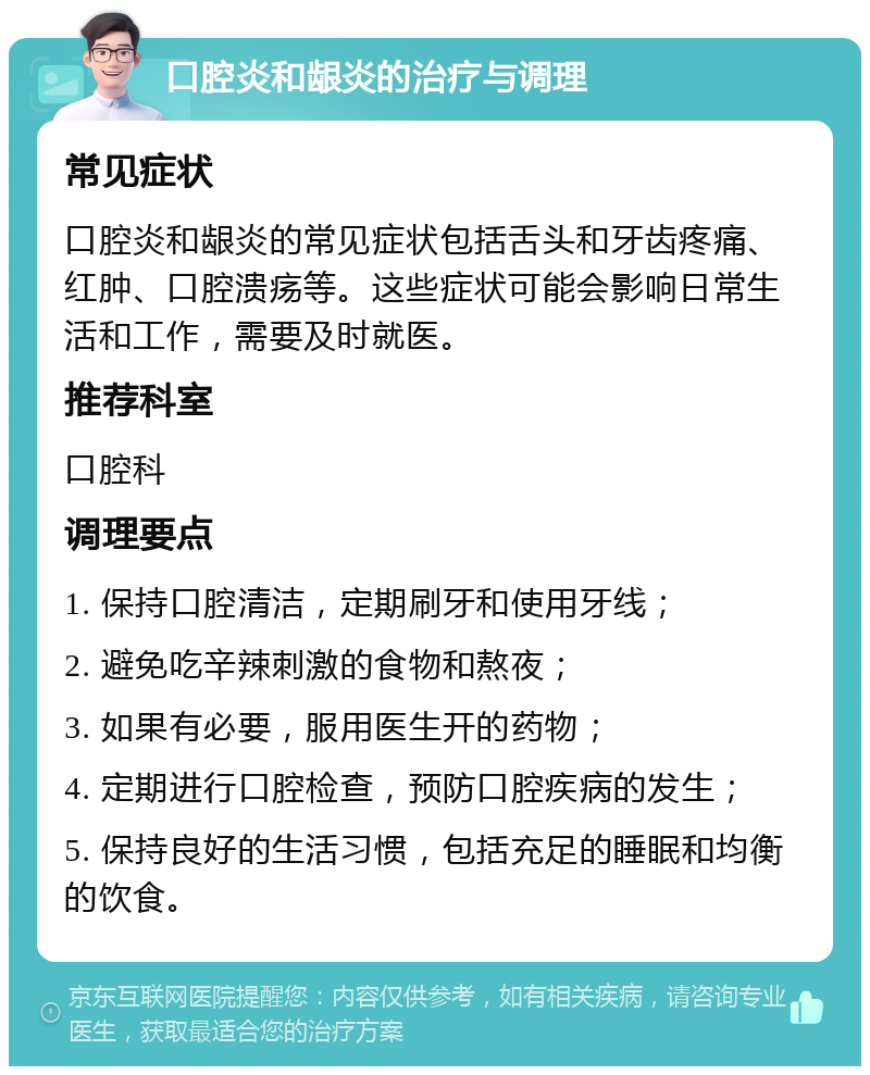 口腔炎和龈炎的治疗与调理 常见症状 口腔炎和龈炎的常见症状包括舌头和牙齿疼痛、红肿、口腔溃疡等。这些症状可能会影响日常生活和工作，需要及时就医。 推荐科室 口腔科 调理要点 1. 保持口腔清洁，定期刷牙和使用牙线； 2. 避免吃辛辣刺激的食物和熬夜； 3. 如果有必要，服用医生开的药物； 4. 定期进行口腔检查，预防口腔疾病的发生； 5. 保持良好的生活习惯，包括充足的睡眠和均衡的饮食。