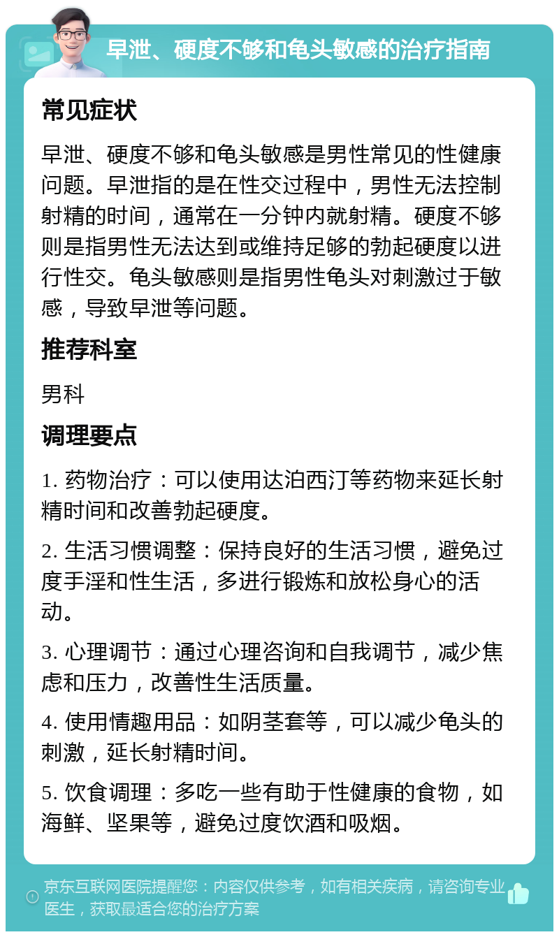 早泄、硬度不够和龟头敏感的治疗指南 常见症状 早泄、硬度不够和龟头敏感是男性常见的性健康问题。早泄指的是在性交过程中，男性无法控制射精的时间，通常在一分钟内就射精。硬度不够则是指男性无法达到或维持足够的勃起硬度以进行性交。龟头敏感则是指男性龟头对刺激过于敏感，导致早泄等问题。 推荐科室 男科 调理要点 1. 药物治疗：可以使用达泊西汀等药物来延长射精时间和改善勃起硬度。 2. 生活习惯调整：保持良好的生活习惯，避免过度手淫和性生活，多进行锻炼和放松身心的活动。 3. 心理调节：通过心理咨询和自我调节，减少焦虑和压力，改善性生活质量。 4. 使用情趣用品：如阴茎套等，可以减少龟头的刺激，延长射精时间。 5. 饮食调理：多吃一些有助于性健康的食物，如海鲜、坚果等，避免过度饮酒和吸烟。