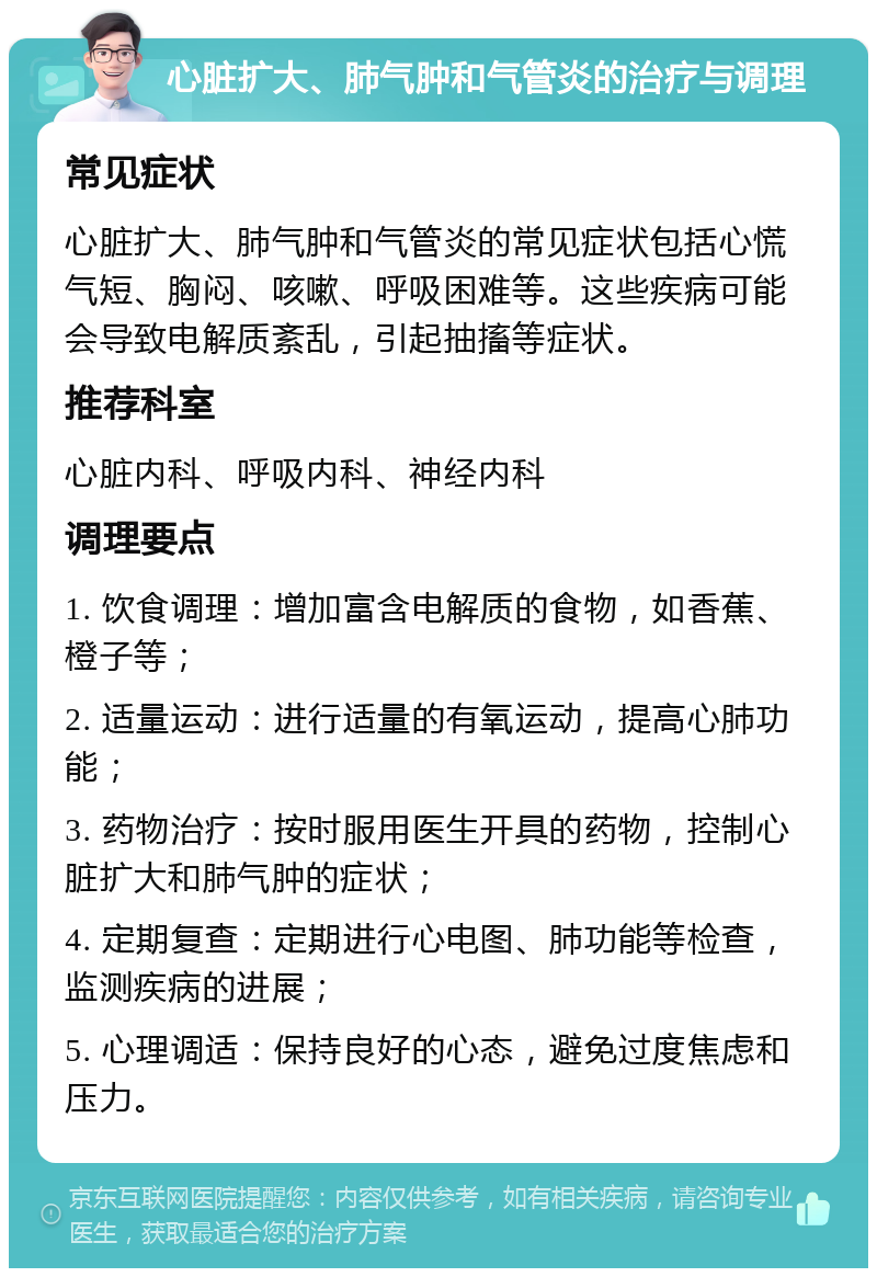 心脏扩大、肺气肿和气管炎的治疗与调理 常见症状 心脏扩大、肺气肿和气管炎的常见症状包括心慌气短、胸闷、咳嗽、呼吸困难等。这些疾病可能会导致电解质紊乱，引起抽搐等症状。 推荐科室 心脏内科、呼吸内科、神经内科 调理要点 1. 饮食调理：增加富含电解质的食物，如香蕉、橙子等； 2. 适量运动：进行适量的有氧运动，提高心肺功能； 3. 药物治疗：按时服用医生开具的药物，控制心脏扩大和肺气肿的症状； 4. 定期复查：定期进行心电图、肺功能等检查，监测疾病的进展； 5. 心理调适：保持良好的心态，避免过度焦虑和压力。