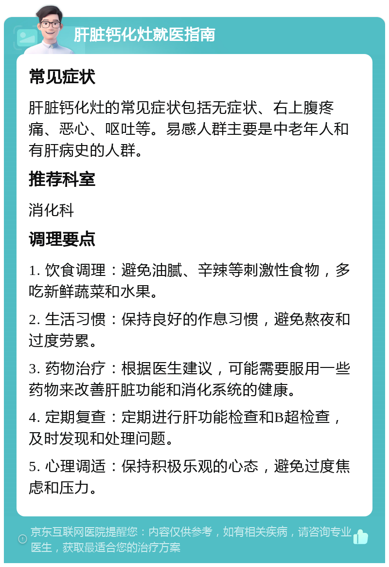 肝脏钙化灶就医指南 常见症状 肝脏钙化灶的常见症状包括无症状、右上腹疼痛、恶心、呕吐等。易感人群主要是中老年人和有肝病史的人群。 推荐科室 消化科 调理要点 1. 饮食调理：避免油腻、辛辣等刺激性食物，多吃新鲜蔬菜和水果。 2. 生活习惯：保持良好的作息习惯，避免熬夜和过度劳累。 3. 药物治疗：根据医生建议，可能需要服用一些药物来改善肝脏功能和消化系统的健康。 4. 定期复查：定期进行肝功能检查和B超检查，及时发现和处理问题。 5. 心理调适：保持积极乐观的心态，避免过度焦虑和压力。