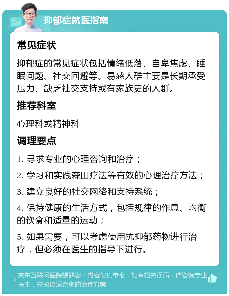 抑郁症就医指南 常见症状 抑郁症的常见症状包括情绪低落、自卑焦虑、睡眠问题、社交回避等。易感人群主要是长期承受压力、缺乏社交支持或有家族史的人群。 推荐科室 心理科或精神科 调理要点 1. 寻求专业的心理咨询和治疗； 2. 学习和实践森田疗法等有效的心理治疗方法； 3. 建立良好的社交网络和支持系统； 4. 保持健康的生活方式，包括规律的作息、均衡的饮食和适量的运动； 5. 如果需要，可以考虑使用抗抑郁药物进行治疗，但必须在医生的指导下进行。