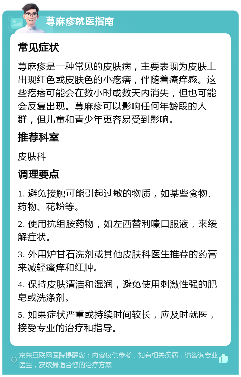 荨麻疹就医指南 常见症状 荨麻疹是一种常见的皮肤病，主要表现为皮肤上出现红色或皮肤色的小疙瘩，伴随着瘙痒感。这些疙瘩可能会在数小时或数天内消失，但也可能会反复出现。荨麻疹可以影响任何年龄段的人群，但儿童和青少年更容易受到影响。 推荐科室 皮肤科 调理要点 1. 避免接触可能引起过敏的物质，如某些食物、药物、花粉等。 2. 使用抗组胺药物，如左西替利嗪口服液，来缓解症状。 3. 外用炉甘石洗剂或其他皮肤科医生推荐的药膏来减轻瘙痒和红肿。 4. 保持皮肤清洁和湿润，避免使用刺激性强的肥皂或洗涤剂。 5. 如果症状严重或持续时间较长，应及时就医，接受专业的治疗和指导。