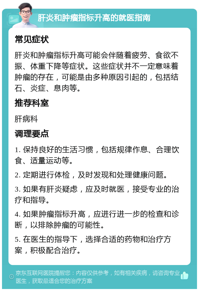 肝炎和肿瘤指标升高的就医指南 常见症状 肝炎和肿瘤指标升高可能会伴随着疲劳、食欲不振、体重下降等症状。这些症状并不一定意味着肿瘤的存在，可能是由多种原因引起的，包括结石、炎症、息肉等。 推荐科室 肝病科 调理要点 1. 保持良好的生活习惯，包括规律作息、合理饮食、适量运动等。 2. 定期进行体检，及时发现和处理健康问题。 3. 如果有肝炎疑虑，应及时就医，接受专业的治疗和指导。 4. 如果肿瘤指标升高，应进行进一步的检查和诊断，以排除肿瘤的可能性。 5. 在医生的指导下，选择合适的药物和治疗方案，积极配合治疗。