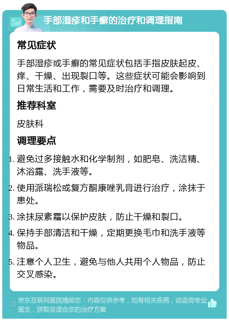 手部湿疹和手癣的治疗和调理指南 常见症状 手部湿疹或手癣的常见症状包括手指皮肤起皮、痒、干燥、出现裂口等。这些症状可能会影响到日常生活和工作，需要及时治疗和调理。 推荐科室 皮肤科 调理要点 避免过多接触水和化学制剂，如肥皂、洗洁精、沐浴露、洗手液等。 使用派瑞松或复方酮康唑乳膏进行治疗，涂抹于患处。 涂抹尿素霜以保护皮肤，防止干燥和裂口。 保持手部清洁和干燥，定期更换毛巾和洗手液等物品。 注意个人卫生，避免与他人共用个人物品，防止交叉感染。