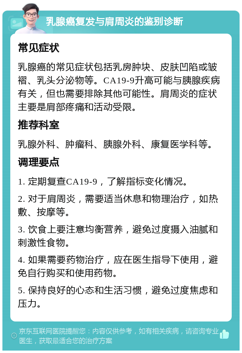 乳腺癌复发与肩周炎的鉴别诊断 常见症状 乳腺癌的常见症状包括乳房肿块、皮肤凹陷或皱褶、乳头分泌物等。CA19-9升高可能与胰腺疾病有关，但也需要排除其他可能性。肩周炎的症状主要是肩部疼痛和活动受限。 推荐科室 乳腺外科、肿瘤科、胰腺外科、康复医学科等。 调理要点 1. 定期复查CA19-9，了解指标变化情况。 2. 对于肩周炎，需要适当休息和物理治疗，如热敷、按摩等。 3. 饮食上要注意均衡营养，避免过度摄入油腻和刺激性食物。 4. 如果需要药物治疗，应在医生指导下使用，避免自行购买和使用药物。 5. 保持良好的心态和生活习惯，避免过度焦虑和压力。