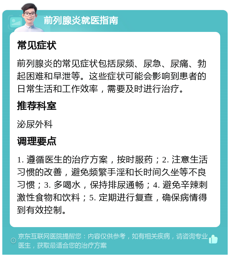 前列腺炎就医指南 常见症状 前列腺炎的常见症状包括尿频、尿急、尿痛、勃起困难和早泄等。这些症状可能会影响到患者的日常生活和工作效率，需要及时进行治疗。 推荐科室 泌尿外科 调理要点 1. 遵循医生的治疗方案，按时服药；2. 注意生活习惯的改善，避免频繁手淫和长时间久坐等不良习惯；3. 多喝水，保持排尿通畅；4. 避免辛辣刺激性食物和饮料；5. 定期进行复查，确保病情得到有效控制。