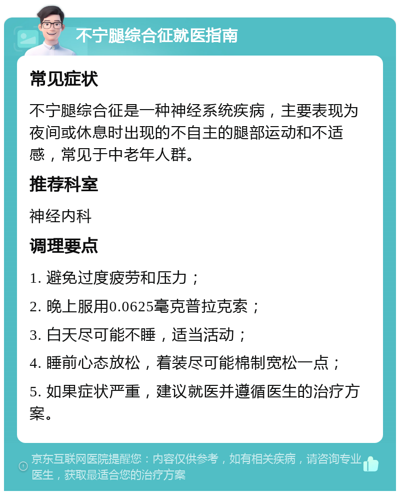 不宁腿综合征就医指南 常见症状 不宁腿综合征是一种神经系统疾病，主要表现为夜间或休息时出现的不自主的腿部运动和不适感，常见于中老年人群。 推荐科室 神经内科 调理要点 1. 避免过度疲劳和压力； 2. 晚上服用0.0625毫克普拉克索； 3. 白天尽可能不睡，适当活动； 4. 睡前心态放松，着装尽可能棉制宽松一点； 5. 如果症状严重，建议就医并遵循医生的治疗方案。