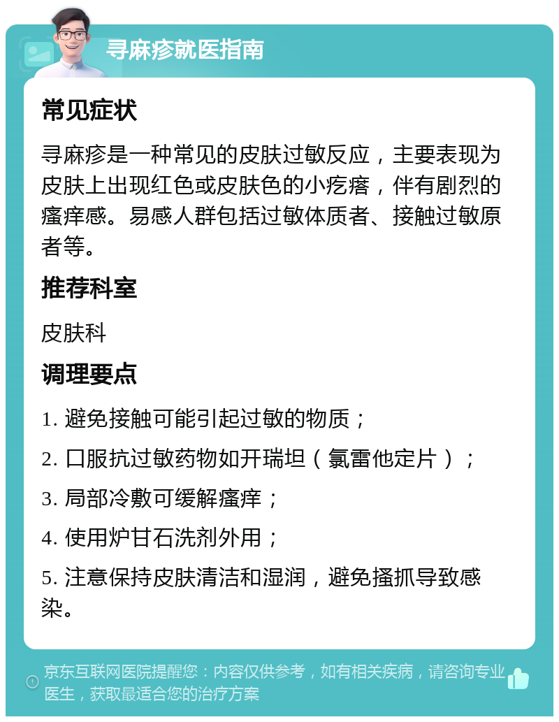 寻麻疹就医指南 常见症状 寻麻疹是一种常见的皮肤过敏反应，主要表现为皮肤上出现红色或皮肤色的小疙瘩，伴有剧烈的瘙痒感。易感人群包括过敏体质者、接触过敏原者等。 推荐科室 皮肤科 调理要点 1. 避免接触可能引起过敏的物质； 2. 口服抗过敏药物如开瑞坦（氯雷他定片）； 3. 局部冷敷可缓解瘙痒； 4. 使用炉甘石洗剂外用； 5. 注意保持皮肤清洁和湿润，避免搔抓导致感染。