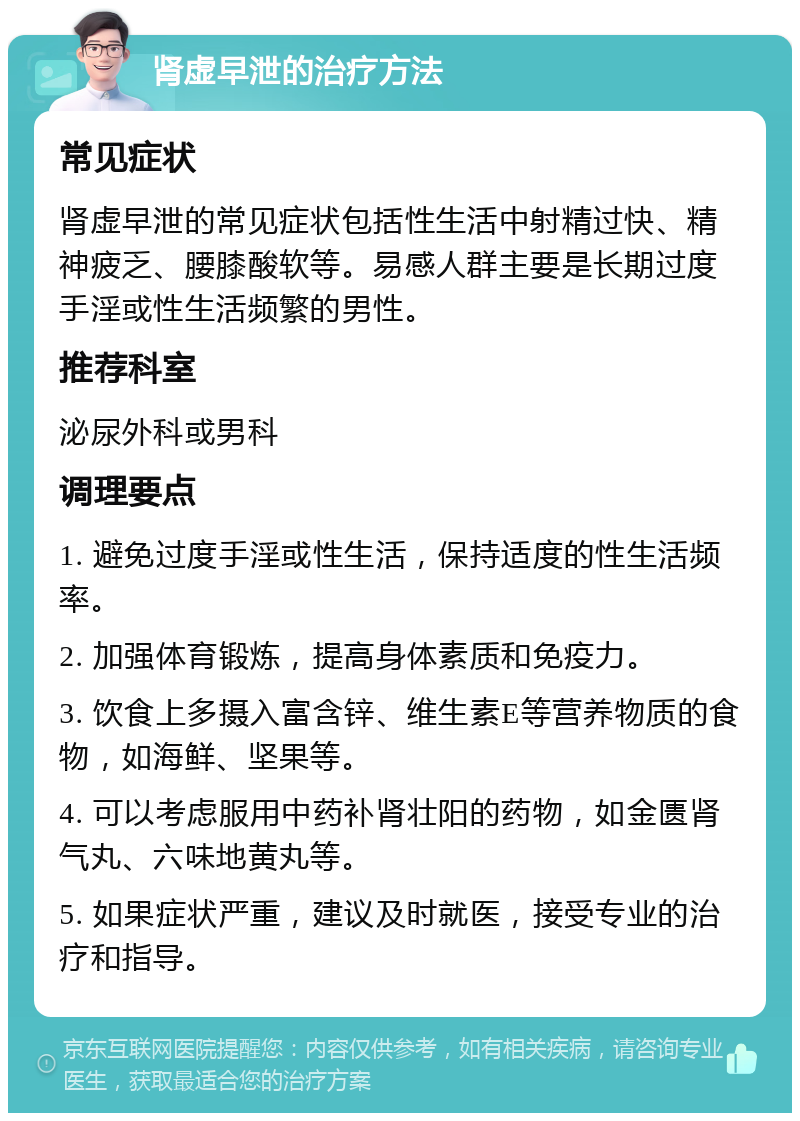 肾虚早泄的治疗方法 常见症状 肾虚早泄的常见症状包括性生活中射精过快、精神疲乏、腰膝酸软等。易感人群主要是长期过度手淫或性生活频繁的男性。 推荐科室 泌尿外科或男科 调理要点 1. 避免过度手淫或性生活，保持适度的性生活频率。 2. 加强体育锻炼，提高身体素质和免疫力。 3. 饮食上多摄入富含锌、维生素E等营养物质的食物，如海鲜、坚果等。 4. 可以考虑服用中药补肾壮阳的药物，如金匮肾气丸、六味地黄丸等。 5. 如果症状严重，建议及时就医，接受专业的治疗和指导。