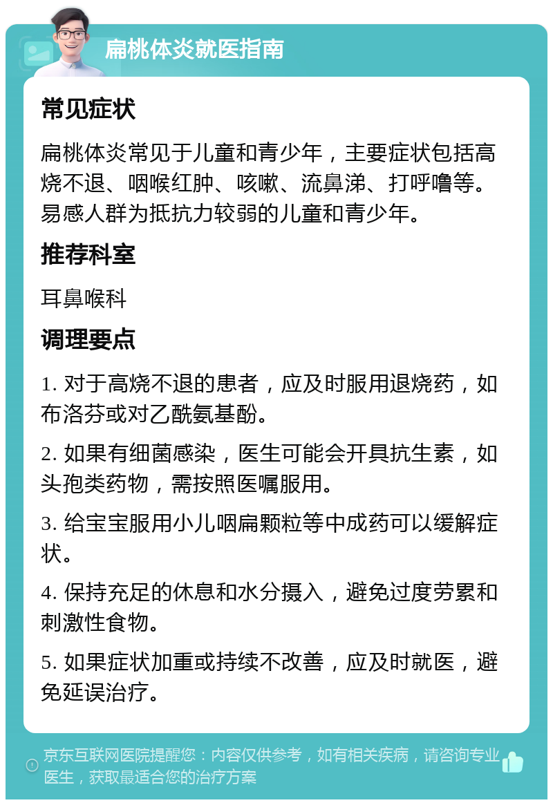 扁桃体炎就医指南 常见症状 扁桃体炎常见于儿童和青少年，主要症状包括高烧不退、咽喉红肿、咳嗽、流鼻涕、打呼噜等。易感人群为抵抗力较弱的儿童和青少年。 推荐科室 耳鼻喉科 调理要点 1. 对于高烧不退的患者，应及时服用退烧药，如布洛芬或对乙酰氨基酚。 2. 如果有细菌感染，医生可能会开具抗生素，如头孢类药物，需按照医嘱服用。 3. 给宝宝服用小儿咽扁颗粒等中成药可以缓解症状。 4. 保持充足的休息和水分摄入，避免过度劳累和刺激性食物。 5. 如果症状加重或持续不改善，应及时就医，避免延误治疗。