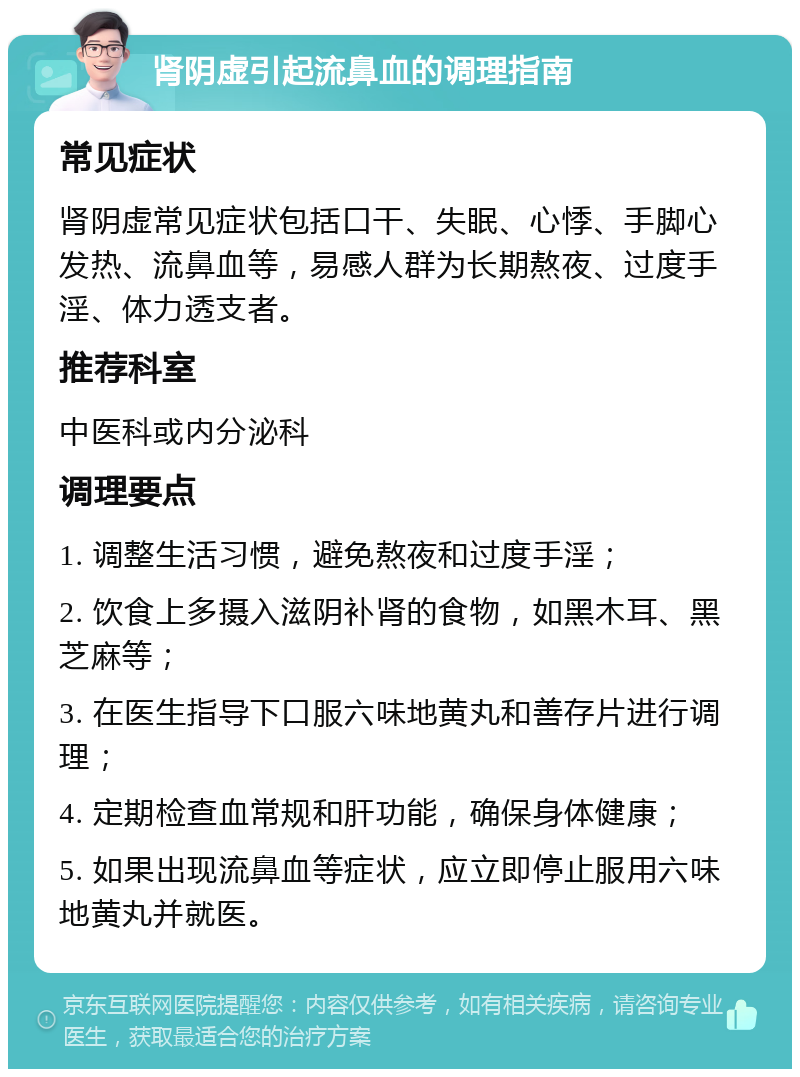 肾阴虚引起流鼻血的调理指南 常见症状 肾阴虚常见症状包括口干、失眠、心悸、手脚心发热、流鼻血等，易感人群为长期熬夜、过度手淫、体力透支者。 推荐科室 中医科或内分泌科 调理要点 1. 调整生活习惯，避免熬夜和过度手淫； 2. 饮食上多摄入滋阴补肾的食物，如黑木耳、黑芝麻等； 3. 在医生指导下口服六味地黄丸和善存片进行调理； 4. 定期检查血常规和肝功能，确保身体健康； 5. 如果出现流鼻血等症状，应立即停止服用六味地黄丸并就医。