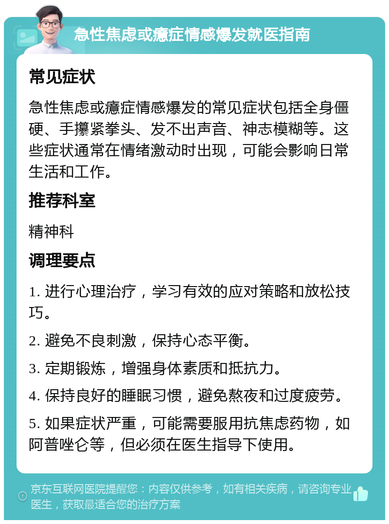 急性焦虑或癔症情感爆发就医指南 常见症状 急性焦虑或癔症情感爆发的常见症状包括全身僵硬、手攥紧拳头、发不出声音、神志模糊等。这些症状通常在情绪激动时出现，可能会影响日常生活和工作。 推荐科室 精神科 调理要点 1. 进行心理治疗，学习有效的应对策略和放松技巧。 2. 避免不良刺激，保持心态平衡。 3. 定期锻炼，增强身体素质和抵抗力。 4. 保持良好的睡眠习惯，避免熬夜和过度疲劳。 5. 如果症状严重，可能需要服用抗焦虑药物，如阿普唑仑等，但必须在医生指导下使用。