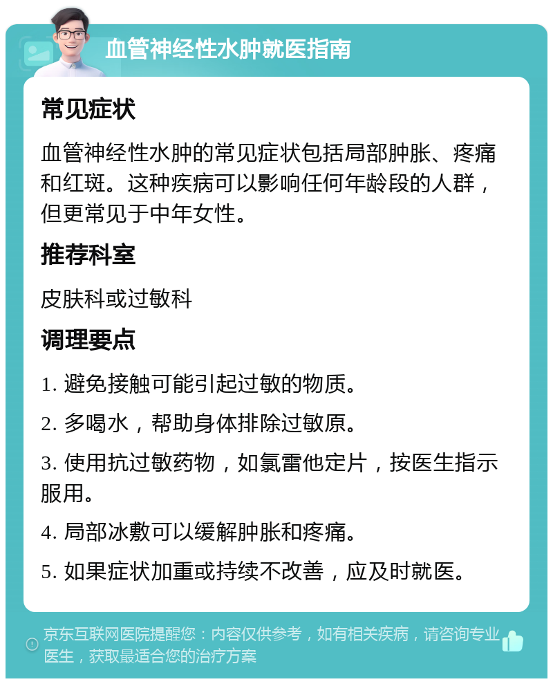 血管神经性水肿就医指南 常见症状 血管神经性水肿的常见症状包括局部肿胀、疼痛和红斑。这种疾病可以影响任何年龄段的人群，但更常见于中年女性。 推荐科室 皮肤科或过敏科 调理要点 1. 避免接触可能引起过敏的物质。 2. 多喝水，帮助身体排除过敏原。 3. 使用抗过敏药物，如氯雷他定片，按医生指示服用。 4. 局部冰敷可以缓解肿胀和疼痛。 5. 如果症状加重或持续不改善，应及时就医。