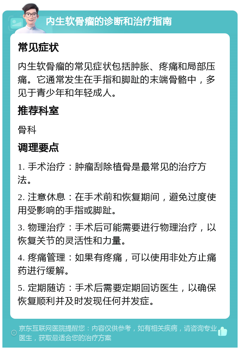 内生软骨瘤的诊断和治疗指南 常见症状 内生软骨瘤的常见症状包括肿胀、疼痛和局部压痛。它通常发生在手指和脚趾的末端骨骼中，多见于青少年和年轻成人。 推荐科室 骨科 调理要点 1. 手术治疗：肿瘤刮除植骨是最常见的治疗方法。 2. 注意休息：在手术前和恢复期间，避免过度使用受影响的手指或脚趾。 3. 物理治疗：手术后可能需要进行物理治疗，以恢复关节的灵活性和力量。 4. 疼痛管理：如果有疼痛，可以使用非处方止痛药进行缓解。 5. 定期随访：手术后需要定期回访医生，以确保恢复顺利并及时发现任何并发症。