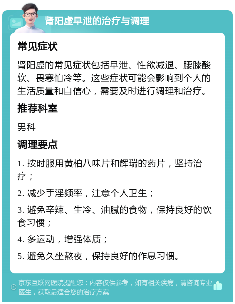 肾阳虚早泄的治疗与调理 常见症状 肾阳虚的常见症状包括早泄、性欲减退、腰膝酸软、畏寒怕冷等。这些症状可能会影响到个人的生活质量和自信心，需要及时进行调理和治疗。 推荐科室 男科 调理要点 1. 按时服用黄柏八味片和辉瑞的药片，坚持治疗； 2. 减少手淫频率，注意个人卫生； 3. 避免辛辣、生冷、油腻的食物，保持良好的饮食习惯； 4. 多运动，增强体质； 5. 避免久坐熬夜，保持良好的作息习惯。