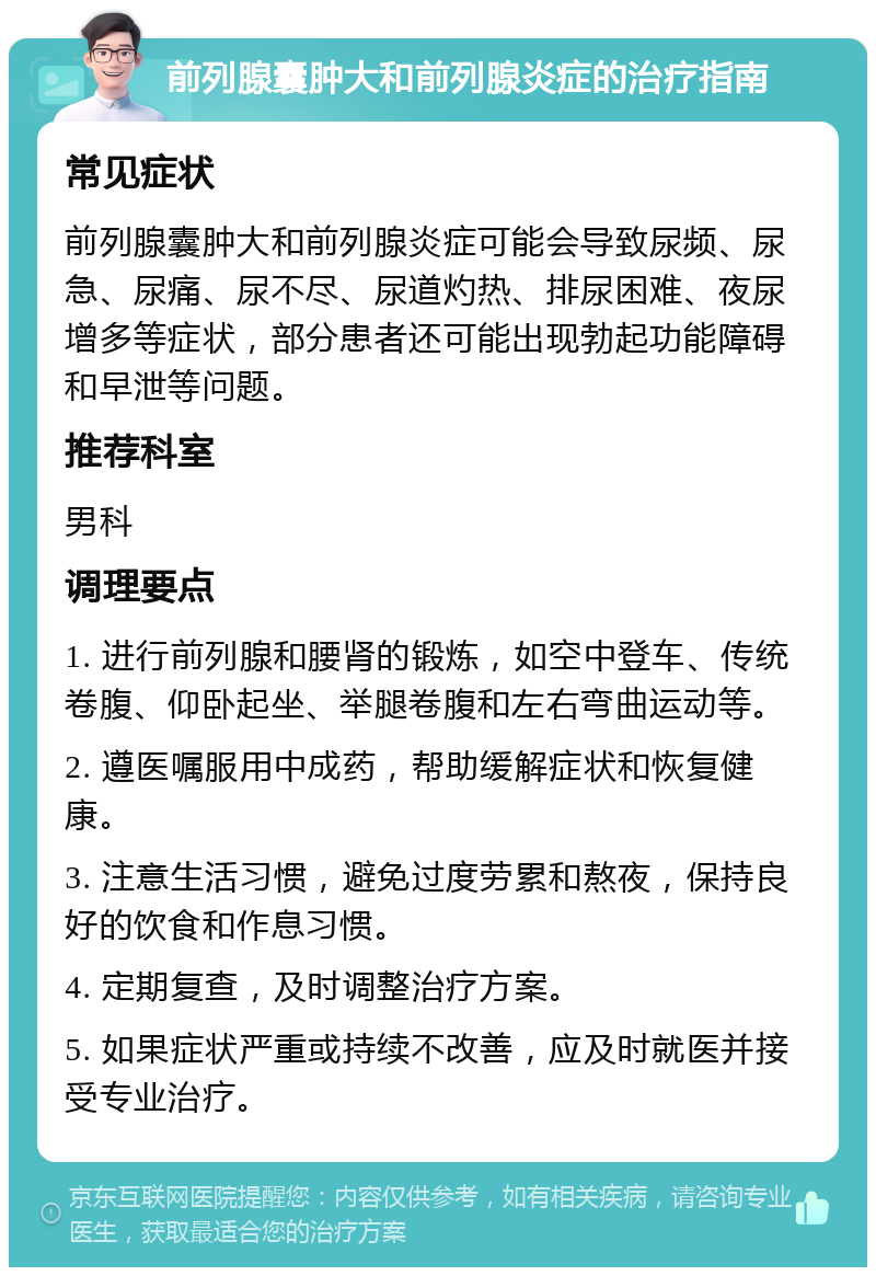 前列腺囊肿大和前列腺炎症的治疗指南 常见症状 前列腺囊肿大和前列腺炎症可能会导致尿频、尿急、尿痛、尿不尽、尿道灼热、排尿困难、夜尿增多等症状，部分患者还可能出现勃起功能障碍和早泄等问题。 推荐科室 男科 调理要点 1. 进行前列腺和腰肾的锻炼，如空中登车、传统卷腹、仰卧起坐、举腿卷腹和左右弯曲运动等。 2. 遵医嘱服用中成药，帮助缓解症状和恢复健康。 3. 注意生活习惯，避免过度劳累和熬夜，保持良好的饮食和作息习惯。 4. 定期复查，及时调整治疗方案。 5. 如果症状严重或持续不改善，应及时就医并接受专业治疗。