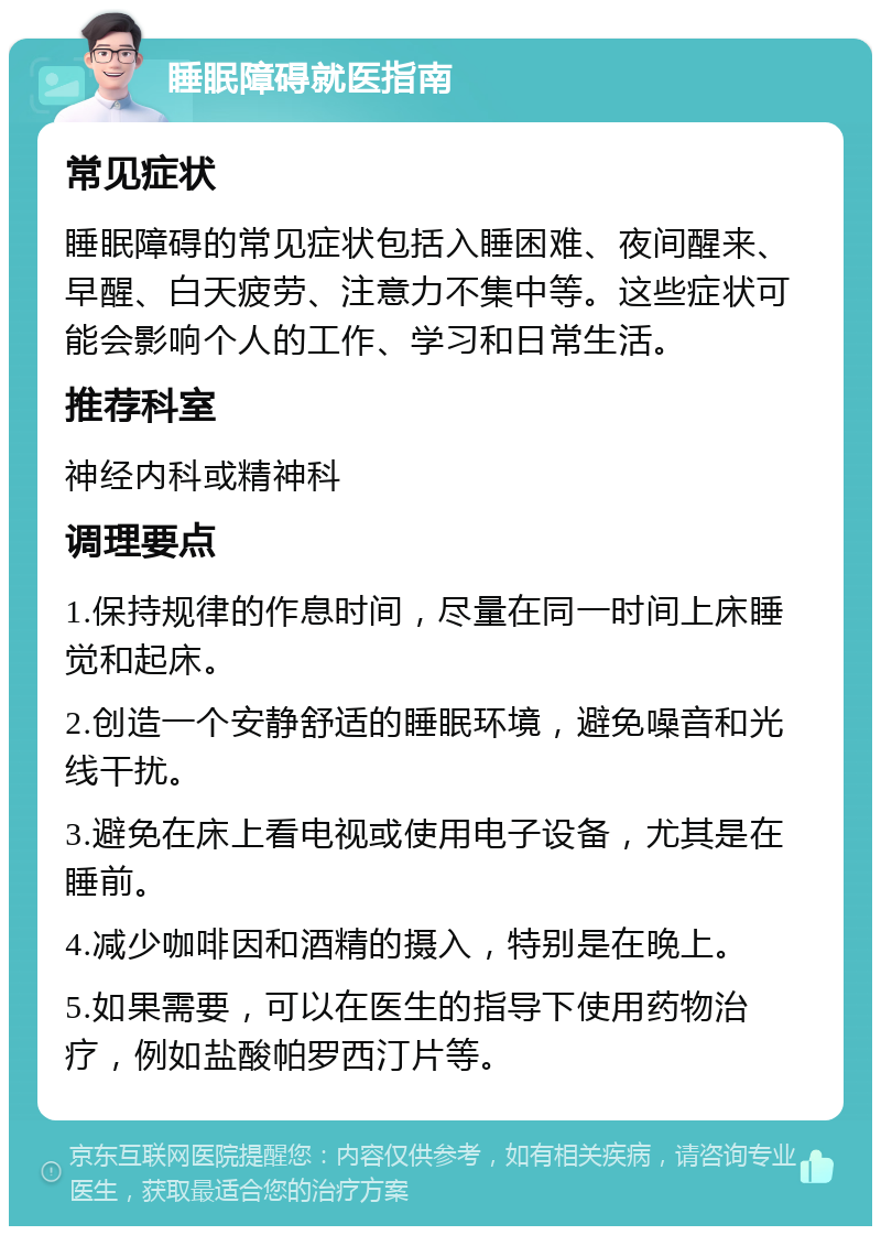 睡眠障碍就医指南 常见症状 睡眠障碍的常见症状包括入睡困难、夜间醒来、早醒、白天疲劳、注意力不集中等。这些症状可能会影响个人的工作、学习和日常生活。 推荐科室 神经内科或精神科 调理要点 1.保持规律的作息时间，尽量在同一时间上床睡觉和起床。 2.创造一个安静舒适的睡眠环境，避免噪音和光线干扰。 3.避免在床上看电视或使用电子设备，尤其是在睡前。 4.减少咖啡因和酒精的摄入，特别是在晚上。 5.如果需要，可以在医生的指导下使用药物治疗，例如盐酸帕罗西汀片等。