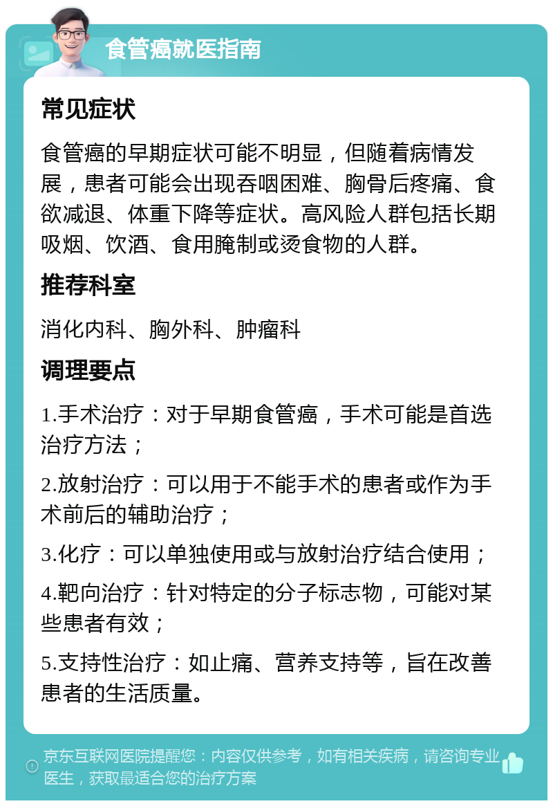 食管癌就医指南 常见症状 食管癌的早期症状可能不明显，但随着病情发展，患者可能会出现吞咽困难、胸骨后疼痛、食欲减退、体重下降等症状。高风险人群包括长期吸烟、饮酒、食用腌制或烫食物的人群。 推荐科室 消化内科、胸外科、肿瘤科 调理要点 1.手术治疗：对于早期食管癌，手术可能是首选治疗方法； 2.放射治疗：可以用于不能手术的患者或作为手术前后的辅助治疗； 3.化疗：可以单独使用或与放射治疗结合使用； 4.靶向治疗：针对特定的分子标志物，可能对某些患者有效； 5.支持性治疗：如止痛、营养支持等，旨在改善患者的生活质量。