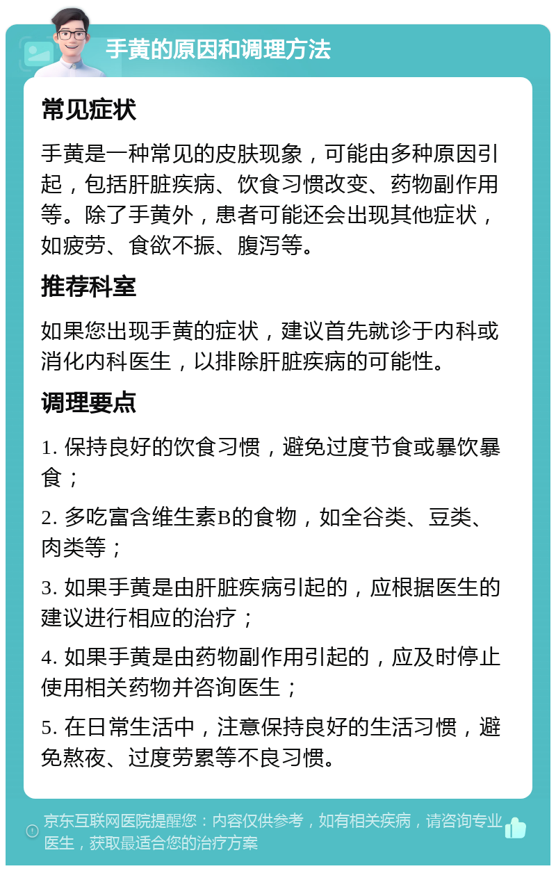 手黄的原因和调理方法 常见症状 手黄是一种常见的皮肤现象，可能由多种原因引起，包括肝脏疾病、饮食习惯改变、药物副作用等。除了手黄外，患者可能还会出现其他症状，如疲劳、食欲不振、腹泻等。 推荐科室 如果您出现手黄的症状，建议首先就诊于内科或消化内科医生，以排除肝脏疾病的可能性。 调理要点 1. 保持良好的饮食习惯，避免过度节食或暴饮暴食； 2. 多吃富含维生素B的食物，如全谷类、豆类、肉类等； 3. 如果手黄是由肝脏疾病引起的，应根据医生的建议进行相应的治疗； 4. 如果手黄是由药物副作用引起的，应及时停止使用相关药物并咨询医生； 5. 在日常生活中，注意保持良好的生活习惯，避免熬夜、过度劳累等不良习惯。