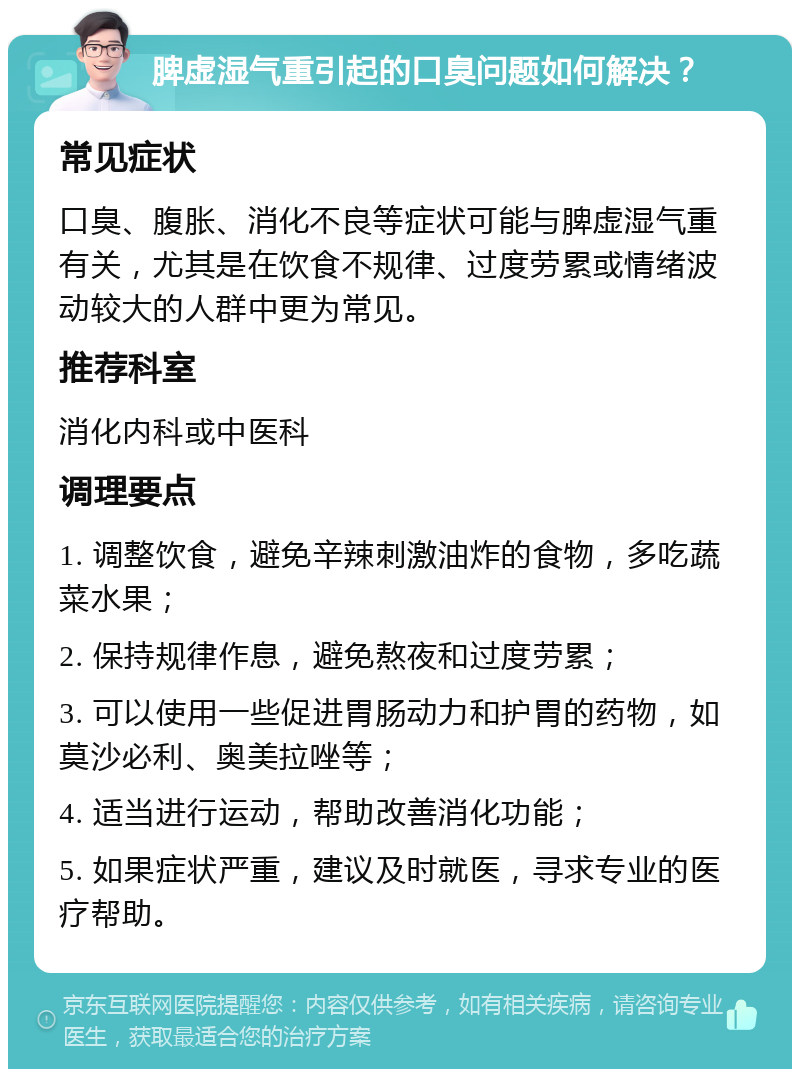 脾虚湿气重引起的口臭问题如何解决？ 常见症状 口臭、腹胀、消化不良等症状可能与脾虚湿气重有关，尤其是在饮食不规律、过度劳累或情绪波动较大的人群中更为常见。 推荐科室 消化内科或中医科 调理要点 1. 调整饮食，避免辛辣刺激油炸的食物，多吃蔬菜水果； 2. 保持规律作息，避免熬夜和过度劳累； 3. 可以使用一些促进胃肠动力和护胃的药物，如莫沙必利、奥美拉唑等； 4. 适当进行运动，帮助改善消化功能； 5. 如果症状严重，建议及时就医，寻求专业的医疗帮助。