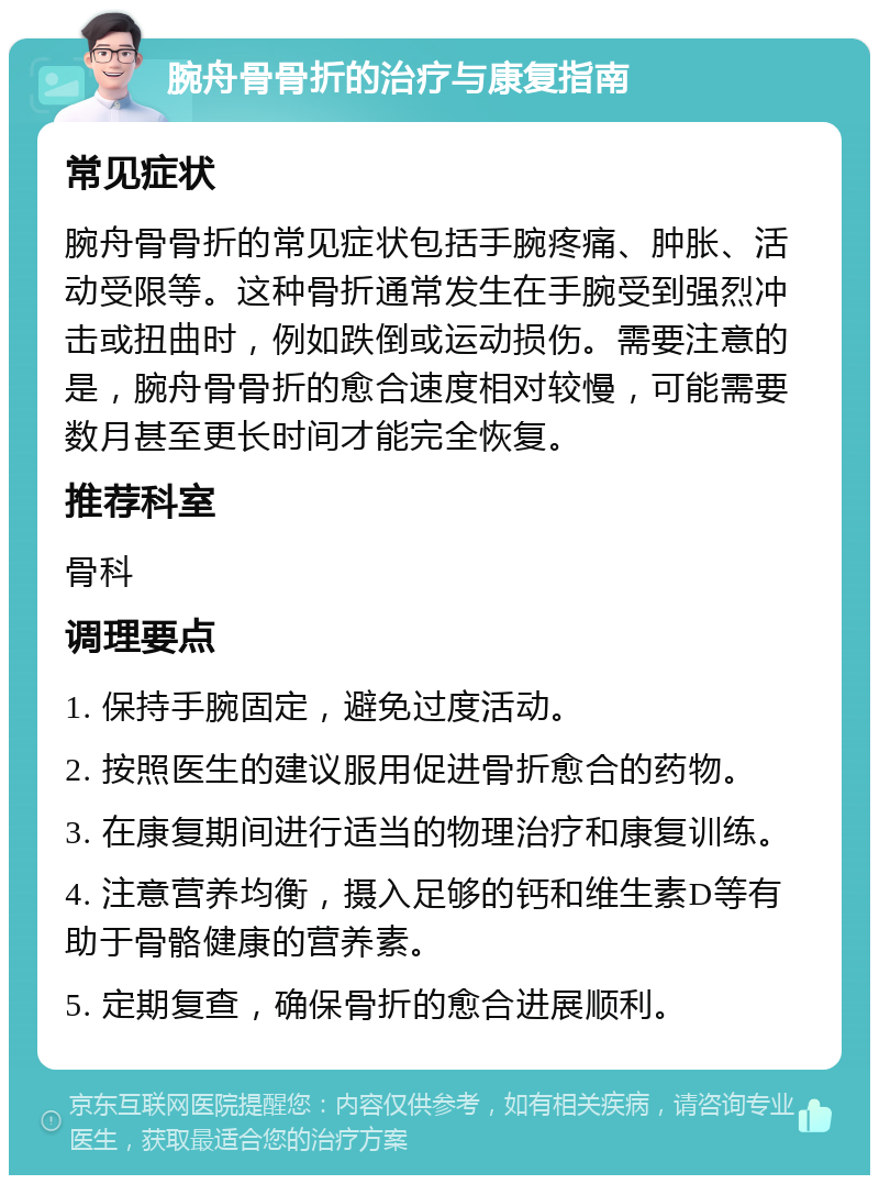 腕舟骨骨折的治疗与康复指南 常见症状 腕舟骨骨折的常见症状包括手腕疼痛、肿胀、活动受限等。这种骨折通常发生在手腕受到强烈冲击或扭曲时，例如跌倒或运动损伤。需要注意的是，腕舟骨骨折的愈合速度相对较慢，可能需要数月甚至更长时间才能完全恢复。 推荐科室 骨科 调理要点 1. 保持手腕固定，避免过度活动。 2. 按照医生的建议服用促进骨折愈合的药物。 3. 在康复期间进行适当的物理治疗和康复训练。 4. 注意营养均衡，摄入足够的钙和维生素D等有助于骨骼健康的营养素。 5. 定期复查，确保骨折的愈合进展顺利。