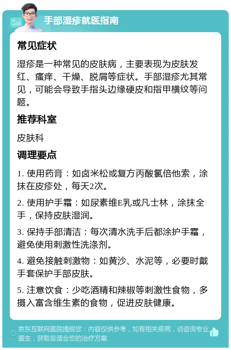 手部湿疹就医指南 常见症状 湿疹是一种常见的皮肤病，主要表现为皮肤发红、瘙痒、干燥、脱屑等症状。手部湿疹尤其常见，可能会导致手指头边缘硬皮和指甲横纹等问题。 推荐科室 皮肤科 调理要点 1. 使用药膏：如卤米松或复方丙酸氯倍他索，涂抹在皮疹处，每天2次。 2. 使用护手霜：如尿素维E乳或凡士林，涂抹全手，保持皮肤湿润。 3. 保持手部清洁：每次清水洗手后都涂护手霜，避免使用刺激性洗涤剂。 4. 避免接触刺激物：如黄沙、水泥等，必要时戴手套保护手部皮肤。 5. 注意饮食：少吃酒精和辣椒等刺激性食物，多摄入富含维生素的食物，促进皮肤健康。