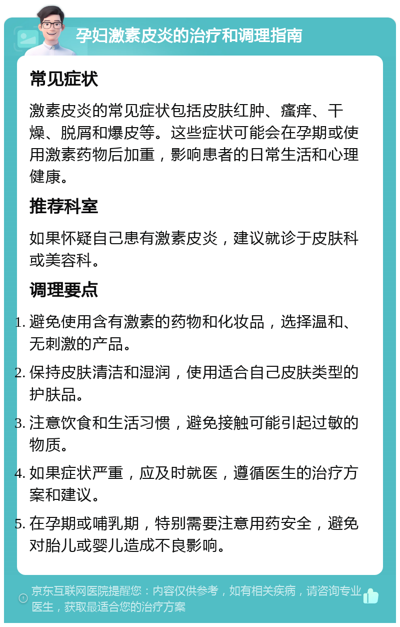 孕妇激素皮炎的治疗和调理指南 常见症状 激素皮炎的常见症状包括皮肤红肿、瘙痒、干燥、脱屑和爆皮等。这些症状可能会在孕期或使用激素药物后加重，影响患者的日常生活和心理健康。 推荐科室 如果怀疑自己患有激素皮炎，建议就诊于皮肤科或美容科。 调理要点 避免使用含有激素的药物和化妆品，选择温和、无刺激的产品。 保持皮肤清洁和湿润，使用适合自己皮肤类型的护肤品。 注意饮食和生活习惯，避免接触可能引起过敏的物质。 如果症状严重，应及时就医，遵循医生的治疗方案和建议。 在孕期或哺乳期，特别需要注意用药安全，避免对胎儿或婴儿造成不良影响。