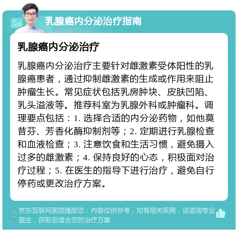 乳腺癌内分泌治疗指南 乳腺癌内分泌治疗 乳腺癌内分泌治疗主要针对雌激素受体阳性的乳腺癌患者，通过抑制雌激素的生成或作用来阻止肿瘤生长。常见症状包括乳房肿块、皮肤凹陷、乳头溢液等。推荐科室为乳腺外科或肿瘤科。调理要点包括：1. 选择合适的内分泌药物，如他莫昔芬、芳香化酶抑制剂等；2. 定期进行乳腺检查和血液检查；3. 注意饮食和生活习惯，避免摄入过多的雌激素；4. 保持良好的心态，积极面对治疗过程；5. 在医生的指导下进行治疗，避免自行停药或更改治疗方案。