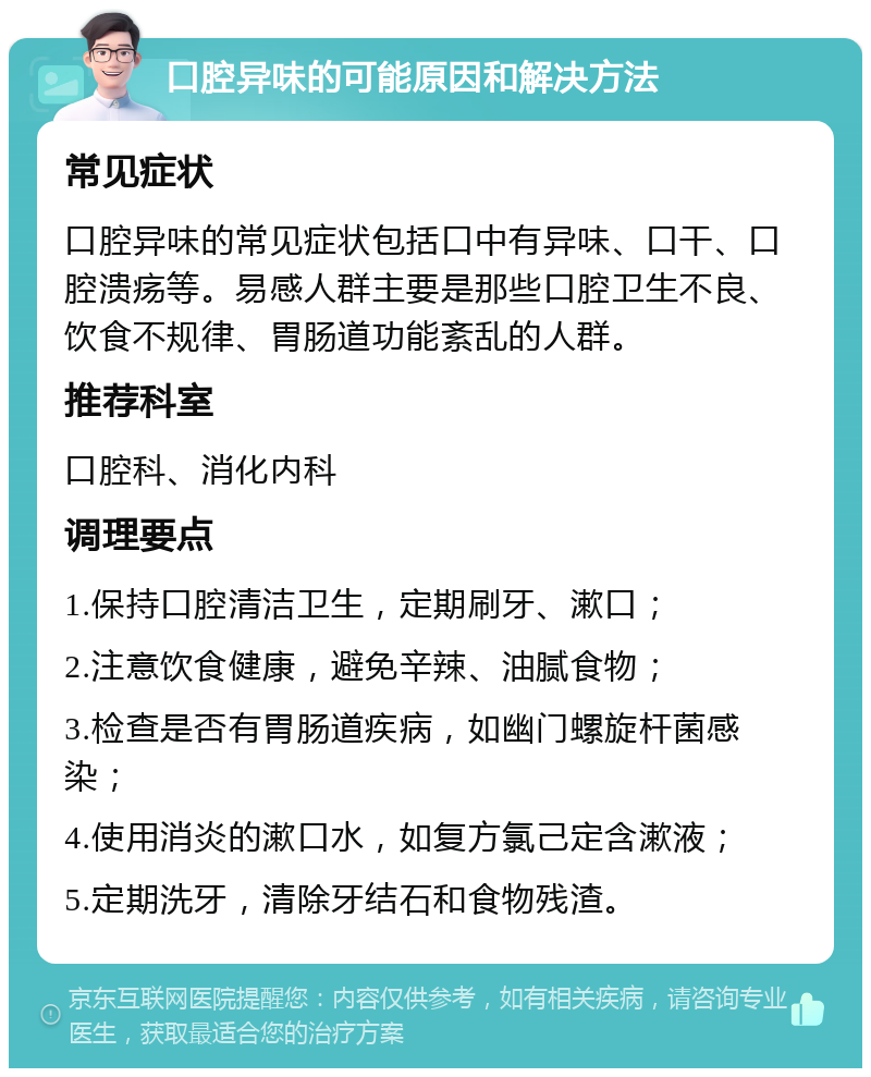 口腔异味的可能原因和解决方法 常见症状 口腔异味的常见症状包括口中有异味、口干、口腔溃疡等。易感人群主要是那些口腔卫生不良、饮食不规律、胃肠道功能紊乱的人群。 推荐科室 口腔科、消化内科 调理要点 1.保持口腔清洁卫生，定期刷牙、漱口； 2.注意饮食健康，避免辛辣、油腻食物； 3.检查是否有胃肠道疾病，如幽门螺旋杆菌感染； 4.使用消炎的漱口水，如复方氯己定含漱液； 5.定期洗牙，清除牙结石和食物残渣。