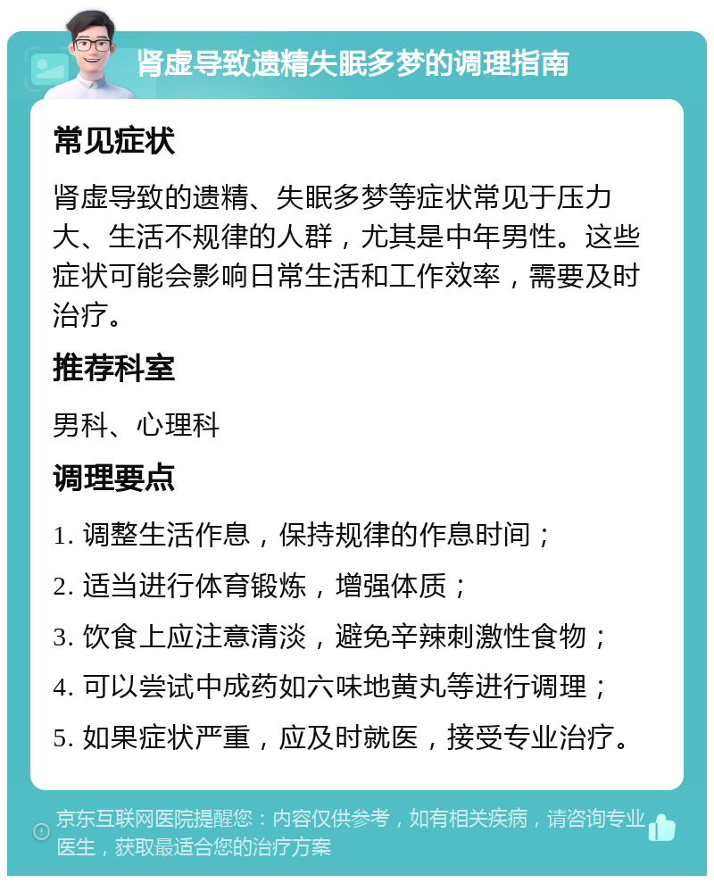 肾虚导致遗精失眠多梦的调理指南 常见症状 肾虚导致的遗精、失眠多梦等症状常见于压力大、生活不规律的人群，尤其是中年男性。这些症状可能会影响日常生活和工作效率，需要及时治疗。 推荐科室 男科、心理科 调理要点 1. 调整生活作息，保持规律的作息时间； 2. 适当进行体育锻炼，增强体质； 3. 饮食上应注意清淡，避免辛辣刺激性食物； 4. 可以尝试中成药如六味地黄丸等进行调理； 5. 如果症状严重，应及时就医，接受专业治疗。