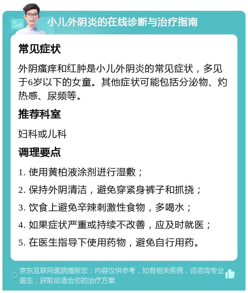 小儿外阴炎的在线诊断与治疗指南 常见症状 外阴瘙痒和红肿是小儿外阴炎的常见症状，多见于6岁以下的女童。其他症状可能包括分泌物、灼热感、尿频等。 推荐科室 妇科或儿科 调理要点 1. 使用黄柏液涂剂进行湿敷； 2. 保持外阴清洁，避免穿紧身裤子和抓挠； 3. 饮食上避免辛辣刺激性食物，多喝水； 4. 如果症状严重或持续不改善，应及时就医； 5. 在医生指导下使用药物，避免自行用药。