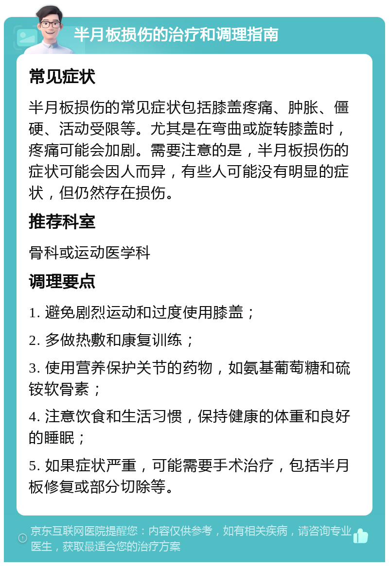 半月板损伤的治疗和调理指南 常见症状 半月板损伤的常见症状包括膝盖疼痛、肿胀、僵硬、活动受限等。尤其是在弯曲或旋转膝盖时，疼痛可能会加剧。需要注意的是，半月板损伤的症状可能会因人而异，有些人可能没有明显的症状，但仍然存在损伤。 推荐科室 骨科或运动医学科 调理要点 1. 避免剧烈运动和过度使用膝盖； 2. 多做热敷和康复训练； 3. 使用营养保护关节的药物，如氨基葡萄糖和硫铵软骨素； 4. 注意饮食和生活习惯，保持健康的体重和良好的睡眠； 5. 如果症状严重，可能需要手术治疗，包括半月板修复或部分切除等。