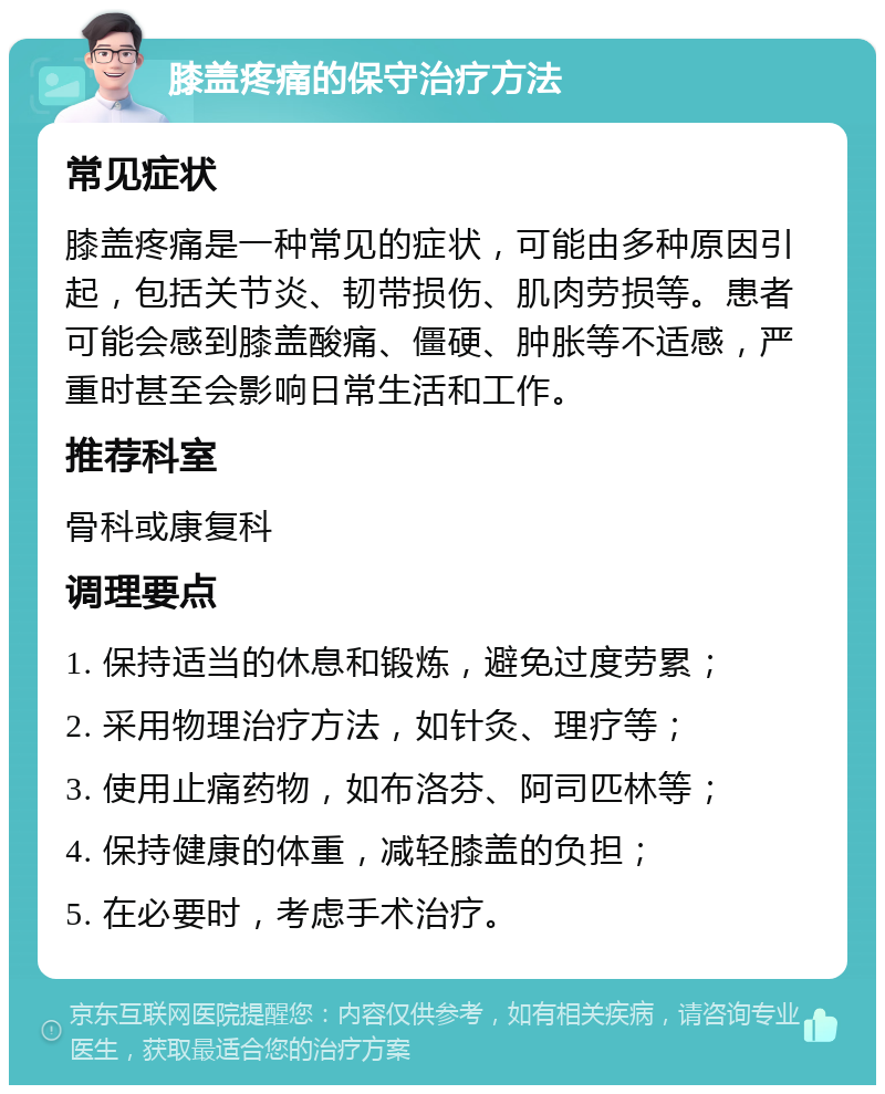 膝盖疼痛的保守治疗方法 常见症状 膝盖疼痛是一种常见的症状，可能由多种原因引起，包括关节炎、韧带损伤、肌肉劳损等。患者可能会感到膝盖酸痛、僵硬、肿胀等不适感，严重时甚至会影响日常生活和工作。 推荐科室 骨科或康复科 调理要点 1. 保持适当的休息和锻炼，避免过度劳累； 2. 采用物理治疗方法，如针灸、理疗等； 3. 使用止痛药物，如布洛芬、阿司匹林等； 4. 保持健康的体重，减轻膝盖的负担； 5. 在必要时，考虑手术治疗。