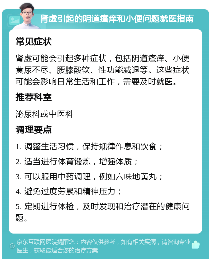 肾虚引起的阴道瘙痒和小便问题就医指南 常见症状 肾虚可能会引起多种症状，包括阴道瘙痒、小便黄尿不尽、腰膝酸软、性功能减退等。这些症状可能会影响日常生活和工作，需要及时就医。 推荐科室 泌尿科或中医科 调理要点 1. 调整生活习惯，保持规律作息和饮食； 2. 适当进行体育锻炼，增强体质； 3. 可以服用中药调理，例如六味地黄丸； 4. 避免过度劳累和精神压力； 5. 定期进行体检，及时发现和治疗潜在的健康问题。