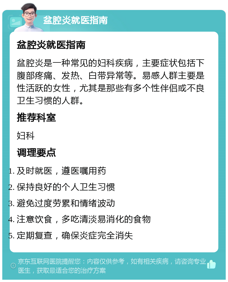 盆腔炎就医指南 盆腔炎就医指南 盆腔炎是一种常见的妇科疾病，主要症状包括下腹部疼痛、发热、白带异常等。易感人群主要是性活跃的女性，尤其是那些有多个性伴侣或不良卫生习惯的人群。 推荐科室 妇科 调理要点 及时就医，遵医嘱用药 保持良好的个人卫生习惯 避免过度劳累和情绪波动 注意饮食，多吃清淡易消化的食物 定期复查，确保炎症完全消失